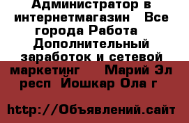 Администратор в интернетмагазин - Все города Работа » Дополнительный заработок и сетевой маркетинг   . Марий Эл респ.,Йошкар-Ола г.